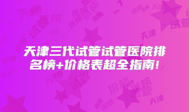 天津三代试管试管医院排名榜+价格表超全指南!