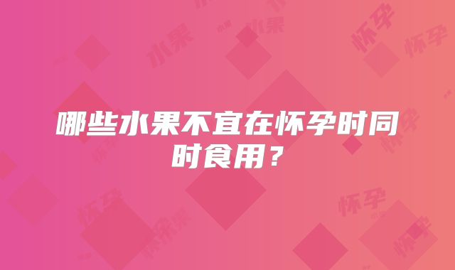 哪些水果不宜在怀孕时同时食用?