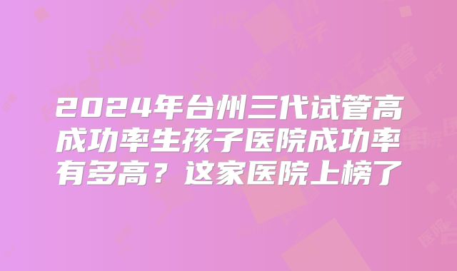 2024年台州三代试管高成功率生孩子医院成功率有多高？这家医院上榜了