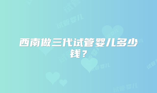 西南做三代试管婴儿多少钱？
