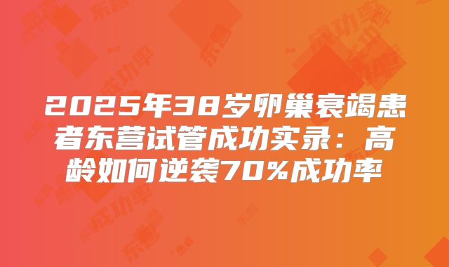 2025年38岁卵巢衰竭患者东营试管成功实录：高龄如何逆袭70%成功率