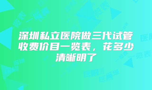深圳私立医院做三代试管收费价目一览表,花多少清晰明了