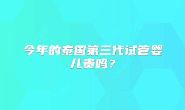 今年的泰国第三代试管婴儿贵吗？
