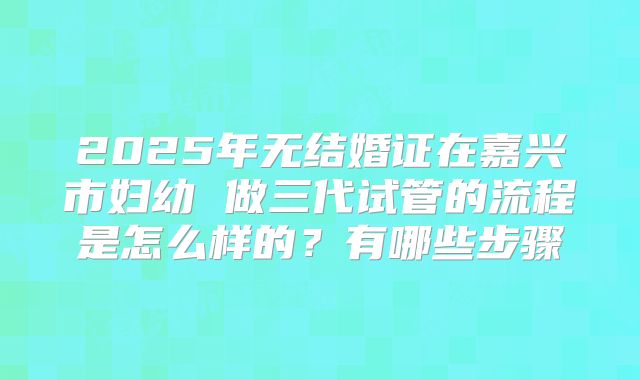 2025年无结婚证在嘉兴市妇幼 做三代试管的流程是怎么样的？有哪些步骤