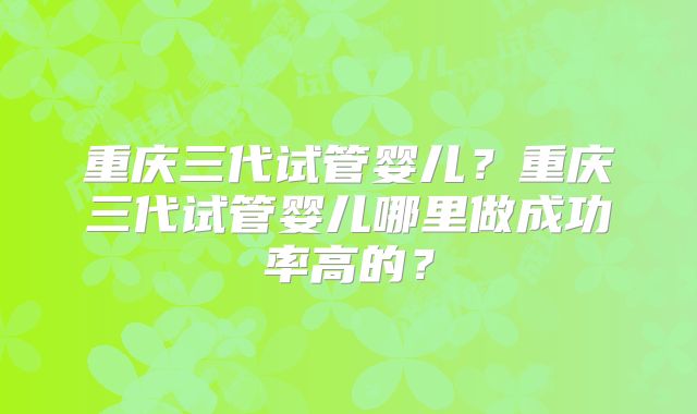 重庆三代试管婴儿？重庆三代试管婴儿哪里做成功率高的？