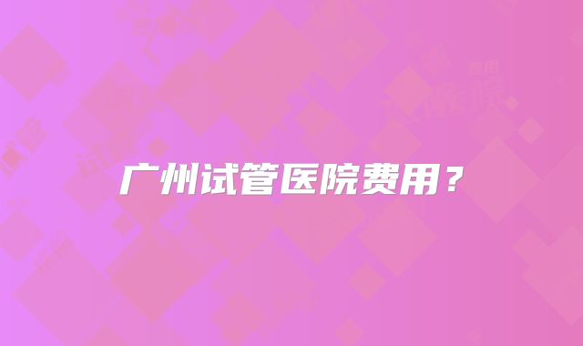 广州试管医院费用?