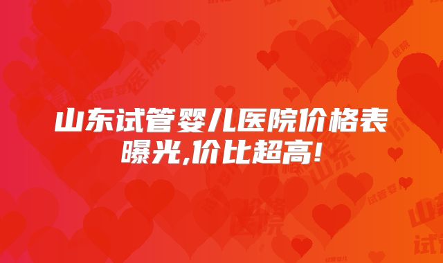 山东试管婴儿医院价格表曝光,价比超高!