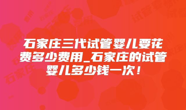石家庄三代试管婴儿要花费多少费用_石家庄的试管婴儿多少钱一次!