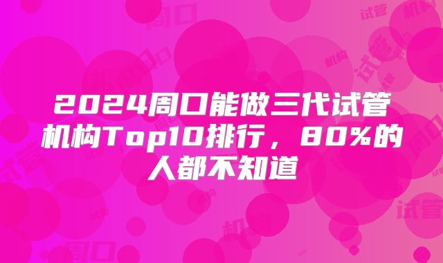 2024周口能做三代试管机构Top10排行，80%的人都不知道