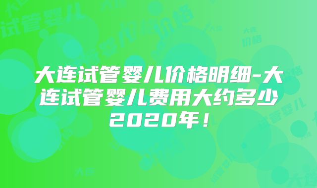 大连试管婴儿价格明细-大连试管婴儿费用大约多少2020年！