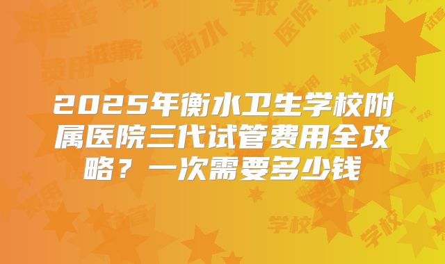 2025年衡水卫生学校附属医院三代试管费用全攻略？一次需要多少钱