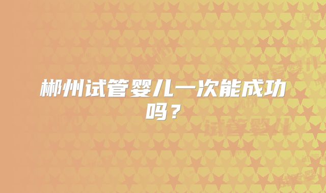 郴州试管婴儿一次能成功吗?