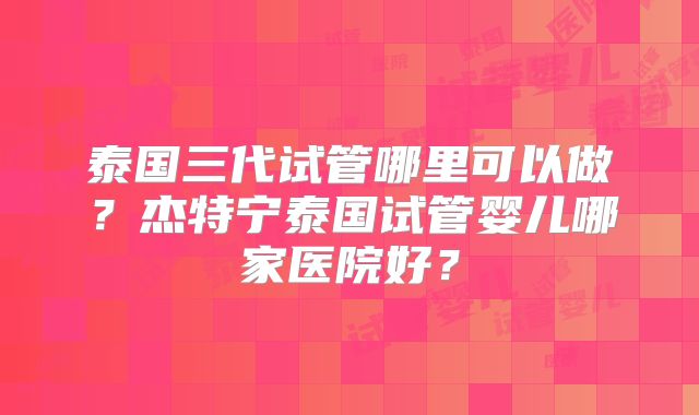 泰国三代试管哪里可以做？杰特宁泰国试管婴儿哪家医院好？