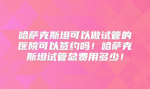 哈萨克斯坦可以做试管的医院可以签约吗！哈萨克斯坦试管总费用多少！