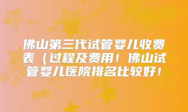 佛山第三代试管婴儿收费表（过程及费用！佛山试管婴儿医院排名比较好！