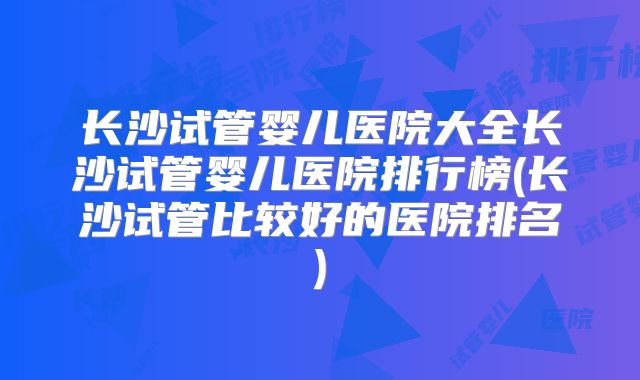 长沙试管婴儿医院大全长沙试管婴儿医院排行榜(长沙试管比较好的医院排名)