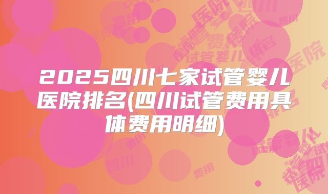 2025四川七家试管婴儿医院排名(四川试管费用具体费用明细)
