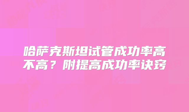 哈萨克斯坦试管成功率高不高？附提高成功率诀窍