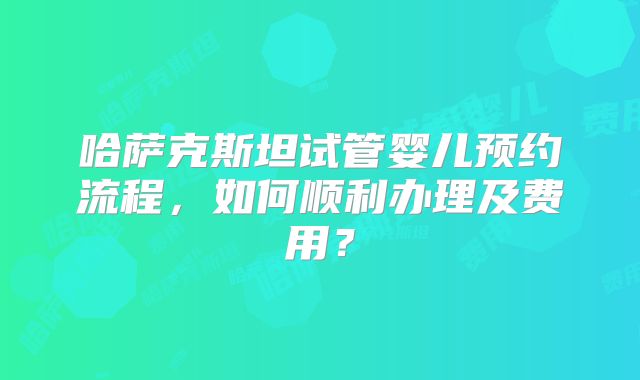 哈萨克斯坦试管婴儿预约流程，如何顺利办理及费用？