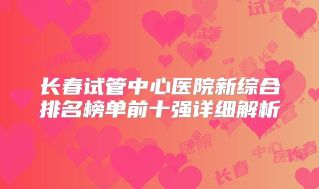 长春试管中心医院新综合排名榜单前十强详细解析
