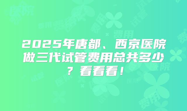 2025年唐都、西京医院做三代试管费用总共多少?看看看!