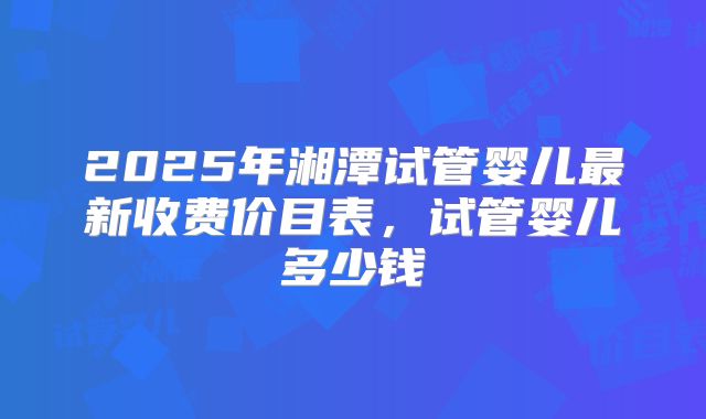 2025年湘潭试管婴儿最新收费价目表,试管婴儿多少钱