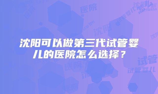 沈阳可以做第三代试管婴儿的医院怎么选择？