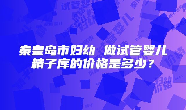 秦皇岛市妇幼 做试管婴儿精子库的价格是多少?