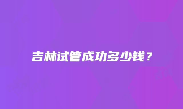 吉林试管成功多少钱？