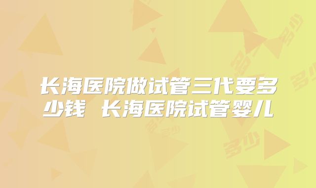 长海医院做试管三代要多少钱 长海医院试管婴儿