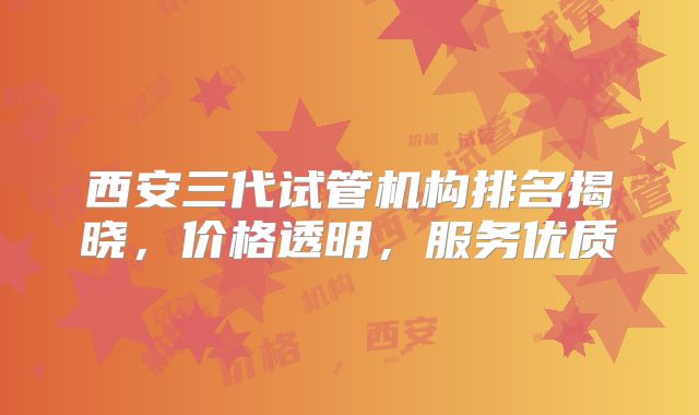 西安三代试管机构排名揭晓，价格透明，服务优质