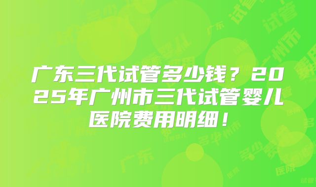 广东三代试管多少钱?2025年广州市三代试管婴儿医院费用明细!