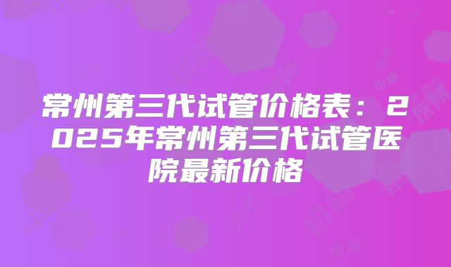 常州第三代试管价格表:2025年常州第三代试管医院最新价格