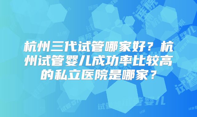 杭州三代试管哪家好？杭州试管婴儿成功率比较高的私立医院是哪家？