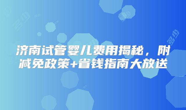 济南试管婴儿费用揭秘,附减免政策+省钱指南大放送