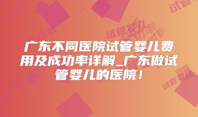 广东不同医院试管婴儿费用及成功率详解_广东做试管婴儿的医院!