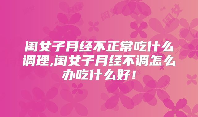 闺女子月经不正常吃什么调理,闺女子月经不调怎么办吃什么好！