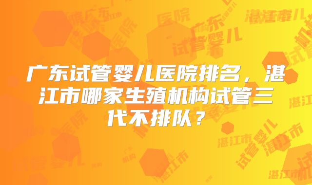 广东试管婴儿医院排名,湛江市哪家生殖机构试管三代不排队?