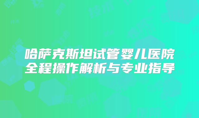 哈萨克斯坦试管婴儿医院全程操作解析与专业指导
