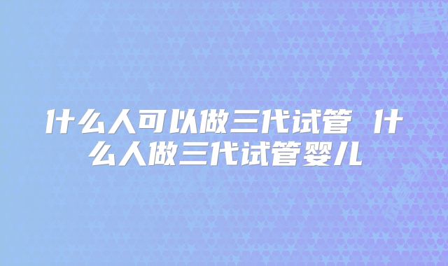 什么人可以做三代试管 什么人做三代试管婴儿