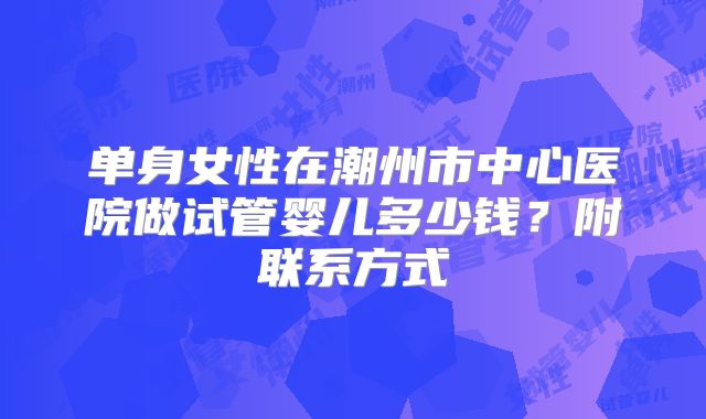 单身女性在潮州市中心医院做试管婴儿多少钱?附联系方式