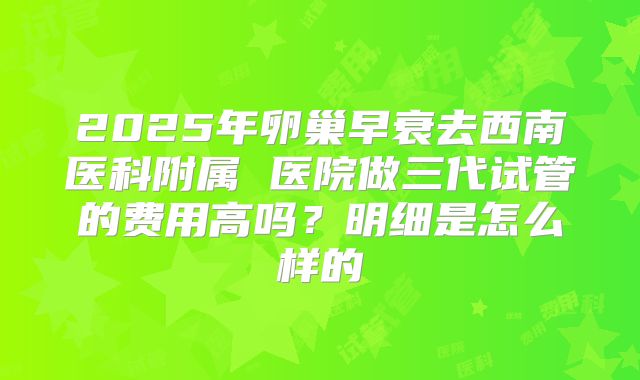 2025年卵巢早衰去西南医科附属 医院做三代试管的费用高吗?明细是怎么样的