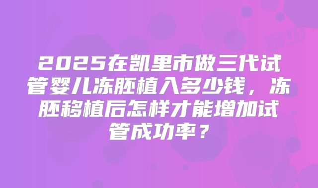 2025在凯里市做三代试管婴儿冻胚植入多少钱,冻胚移植后怎样才能增加试管成功率?