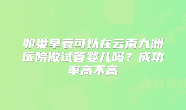 卵巢早衰可以在云南九洲医院做试管婴儿吗?成功率高不高