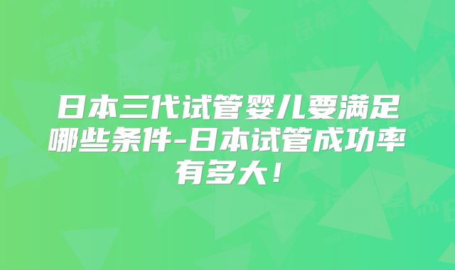 日本三代试管婴儿要满足哪些条件-日本试管成功率有多大！