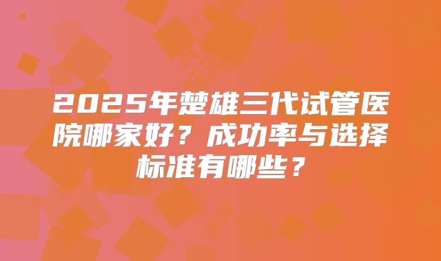 2025年楚雄三代试管医院哪家好?成功率与选择标准有哪些?