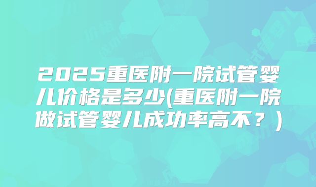 2025重医附一院试管婴儿价格是多少(重医附一院做试管婴儿成功率高不?)