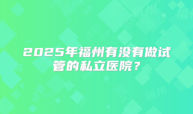 2025年福州有没有做试管的私立医院?