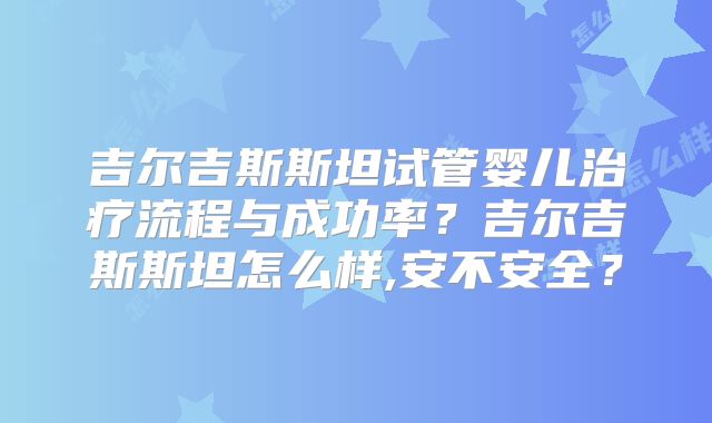 吉尔吉斯斯坦试管婴儿治疗流程与成功率？吉尔吉斯斯坦怎么样,安不安全？