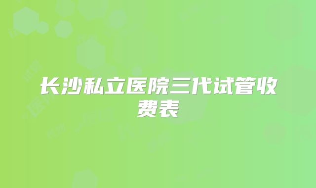 长沙私立医院三代试管收费表